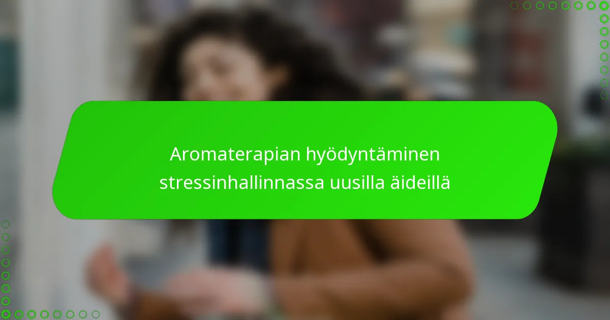 Aromaterapian hyödyntäminen stressinhallinnassa uusilla äideillä